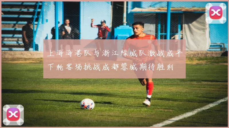 上海海港队与浙江绿城队激战成平下轮客场挑战成都蓉城期待胜利