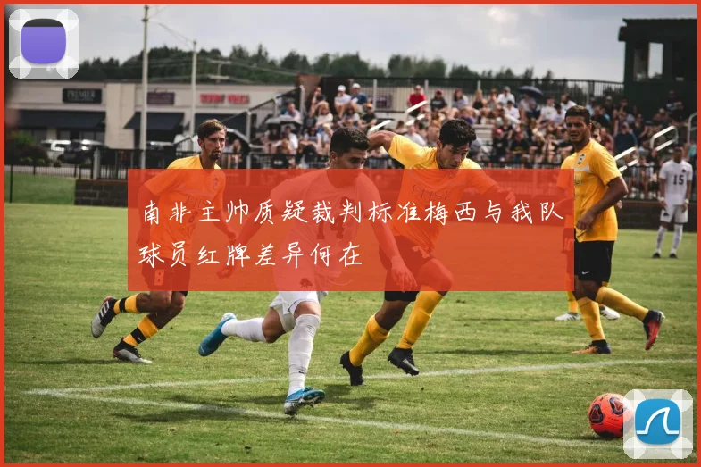 南非主帅质疑裁判标准梅西与我队球员红牌差异何在