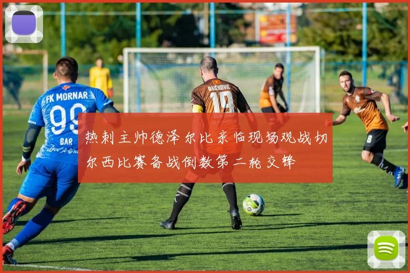 热刺主帅德泽尔比亲临现场观战切尔西比赛备战倒数第二轮交锋