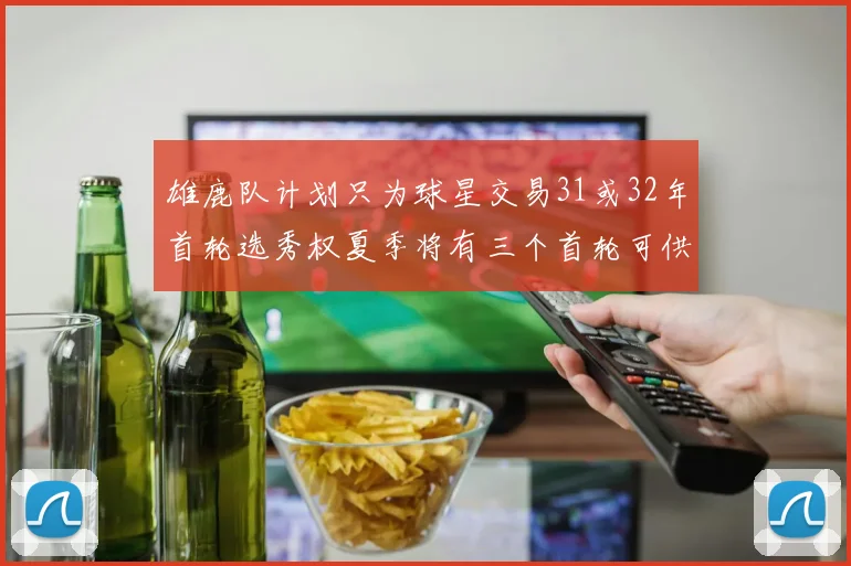 雄鹿队计划只为球星交易31或32年首轮选秀权夏季将有三个首轮可供交易