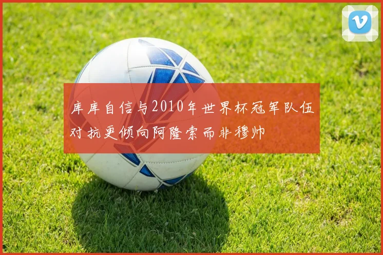 库库自信与2010年世界杯冠军队伍对抗更倾向阿隆索而非穆帅