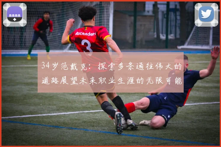 34岁范戴克：探索多条通往伟大的道路展望未来职业生涯的无限可能