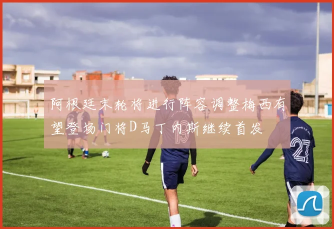 阿根廷末轮将进行阵容调整梅西有望登场门将D马丁内斯继续首发