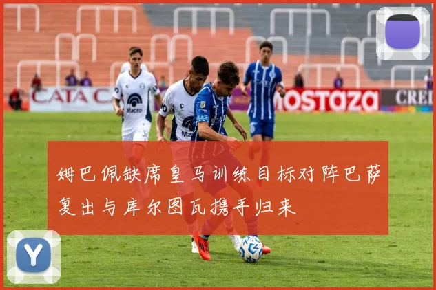 姆巴佩缺席皇马训练目标对阵巴萨复出与库尔图瓦携手归来