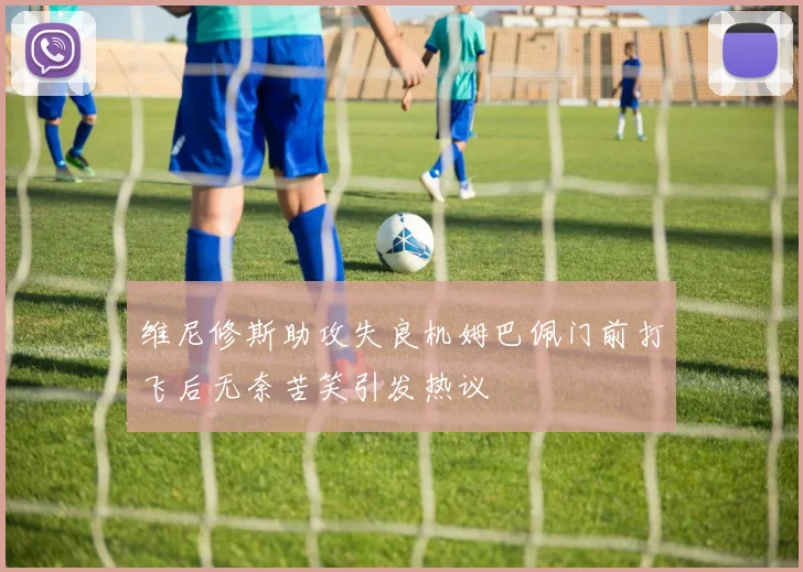 维尼修斯助攻失良机姆巴佩门前打飞后无奈苦笑引发热议
