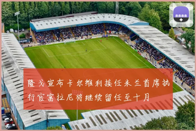 隆戈宣布卡尔维利接任米兰首席执行官富拉尼将继续留任至十月