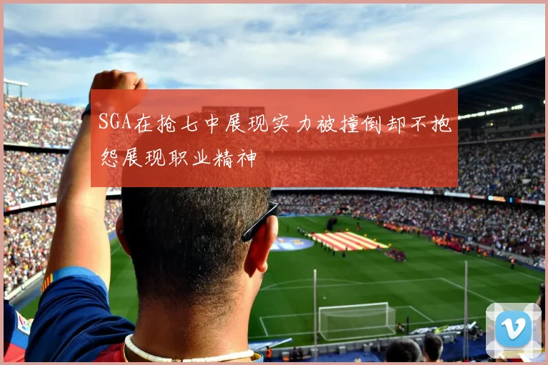SGA在抢七中展现实力被撞倒却不抱怨展现职业精神
