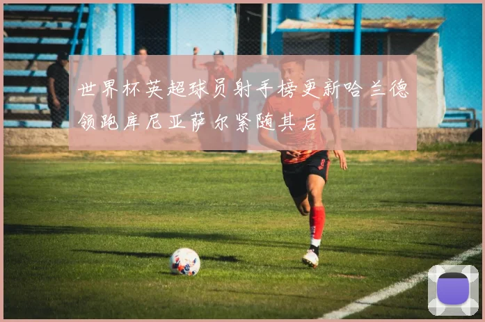世界杯英超球员射手榜更新哈兰德领跑库尼亚萨尔紧随其后