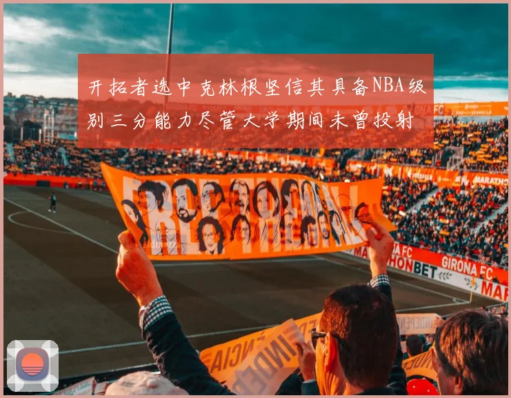 开拓者选中克林根坚信其具备NBA级别三分能力尽管大学期间未曾投射
