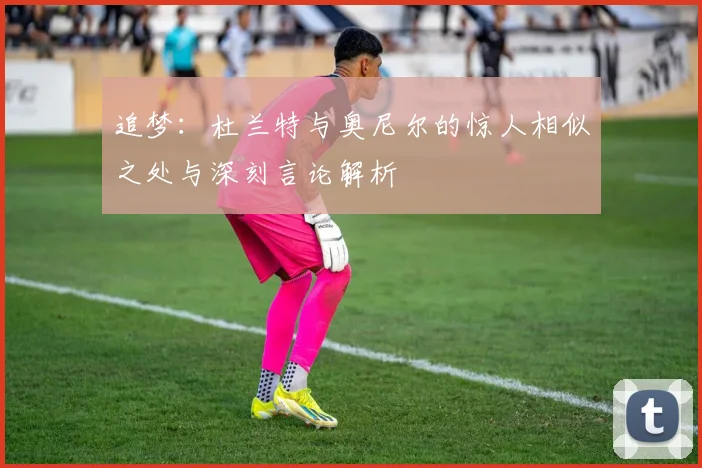 追梦：杜兰特与奥尼尔的惊人相似之处与深刻言论解析