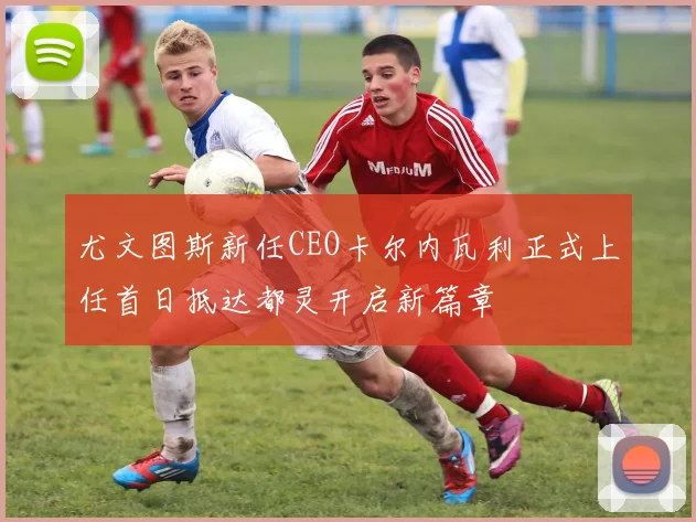 尤文图斯新任CEO卡尔内瓦利正式上任首日抵达都灵开启新篇章