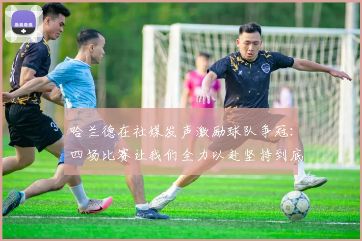 哈兰德在社媒发声激励球队争冠：四场比赛让我们全力以赴坚持到底