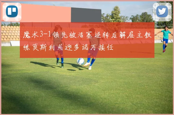 魔术3-1领先被活塞逆转后解雇主教练莫斯利或迎多诺万接任
