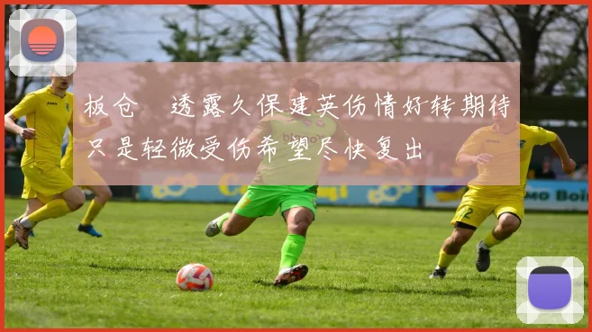板仓滉透露久保建英伤情好转期待只是轻微受伤希望尽快复出