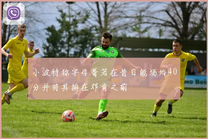 小波特称字母哥若在昔日能场均40分并将其排在邓肯之前