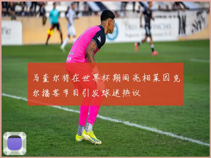 马奎尔将在世界杯期间亮相莱因克尔播客节目引发球迷热议