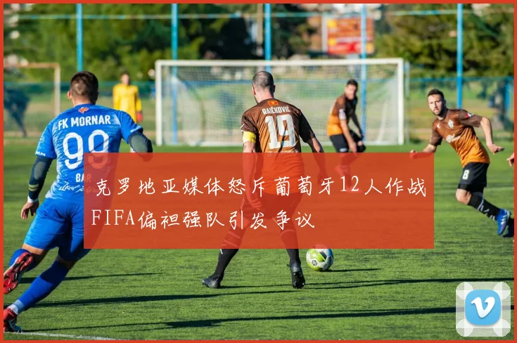 克罗地亚媒体怒斥葡萄牙12人作战FIFA偏袒强队引发争议