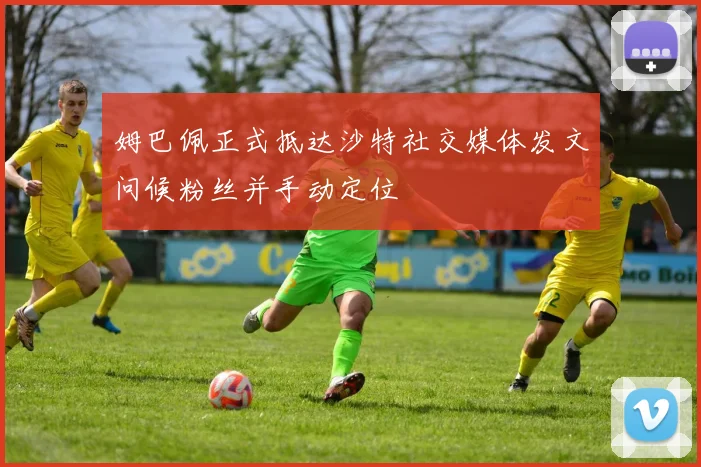 姆巴佩正式抵达沙特社交媒体发文问候粉丝并手动定位