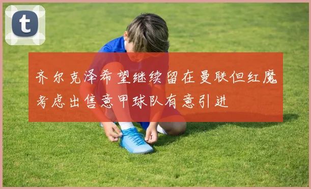 齐尔克泽希望继续留在曼联但红魔考虑出售意甲球队有意引进
