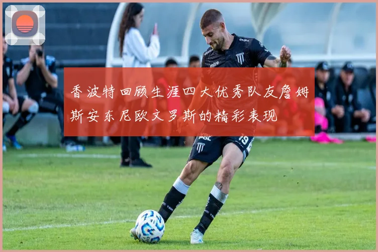 香波特回顾生涯四大优秀队友詹姆斯安东尼欧文罗斯的精彩表现