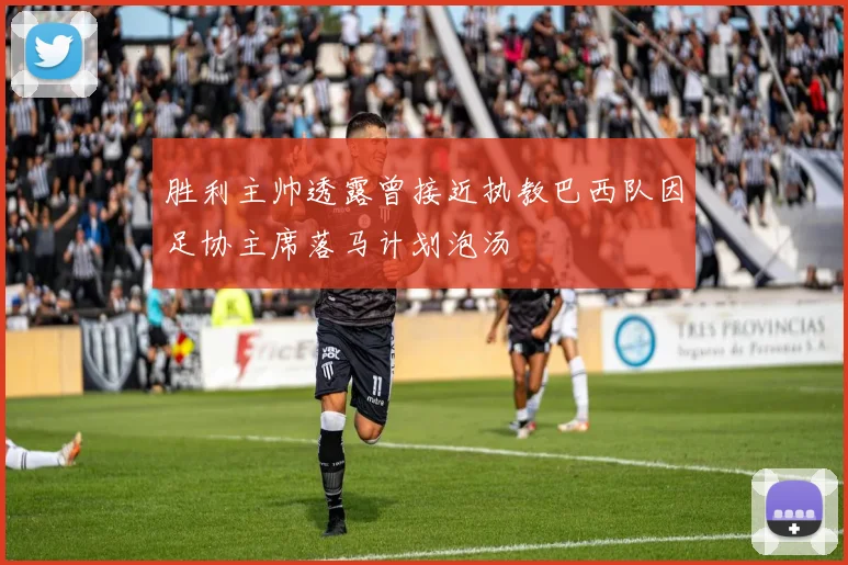 胜利主帅透露曾接近执教巴西队因足协主席落马计划泡汤