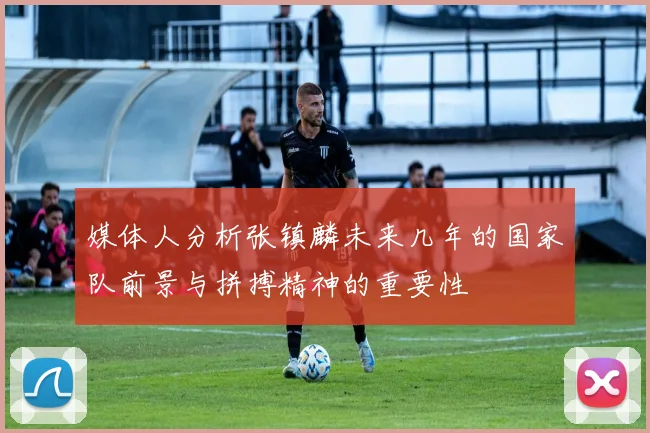 媒体人分析张镇麟未来几年的国家队前景与拼搏精神的重要性