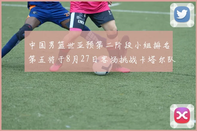中国男篮世亚预第二阶段小组排名第五将于8月27日客场挑战卡塔尔队