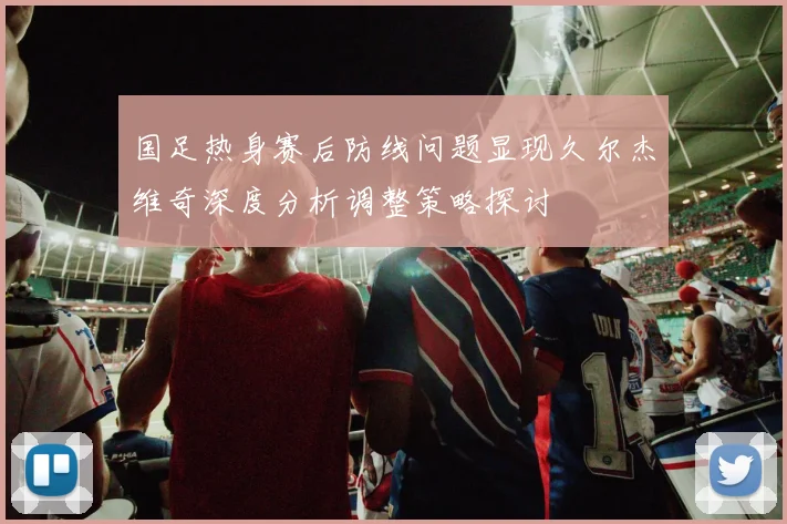 国足热身赛后防线问题显现久尔杰维奇深度分析调整策略探讨