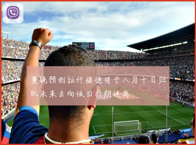 曼晚预测拉什福德将于八月十日归队未来去向依旧扑朔迷离