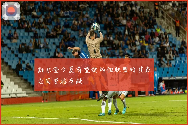 凯尔登今夏有望续约但联盟对其新合同资格存疑