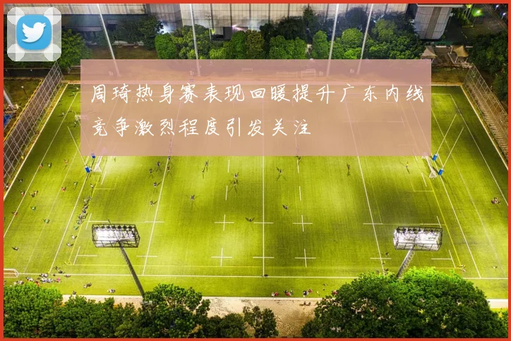 周琦热身赛表现回暖提升广东内线竞争激烈程度引发关注